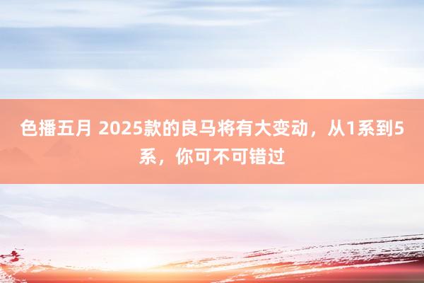 色播五月 2025款的良马将有大变动，从1系到5系，你可不可错过