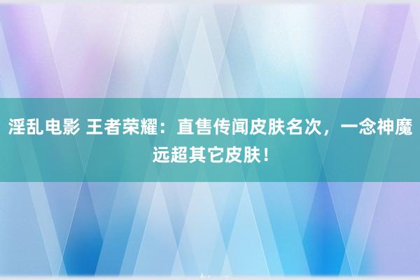 淫乱电影 王者荣耀：直售传闻皮肤名次，一念神魔远超其它皮肤！