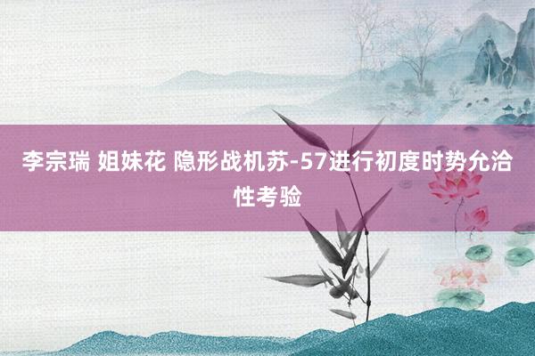 李宗瑞 姐妹花 隐形战机苏-57进行初度时势允洽性考验