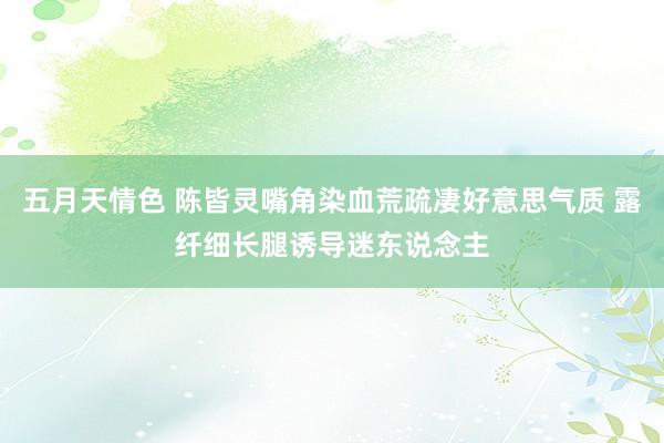 五月天情色 陈皆灵嘴角染血荒疏凄好意思气质 露纤细长腿诱导迷东说念主