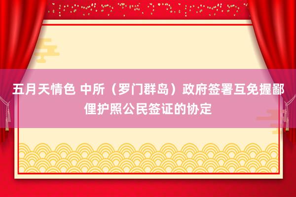 五月天情色 中所（罗门群岛）政府签署互免握鄙俚护照公民签证的协定