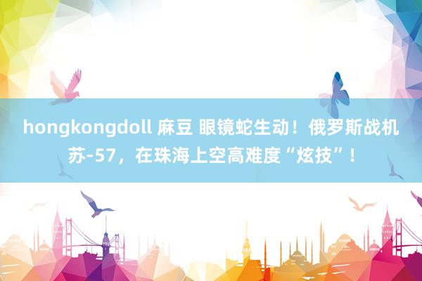 hongkongdoll 麻豆 眼镜蛇生动！俄罗斯战机苏-57，在珠海上空高难度“炫技”！