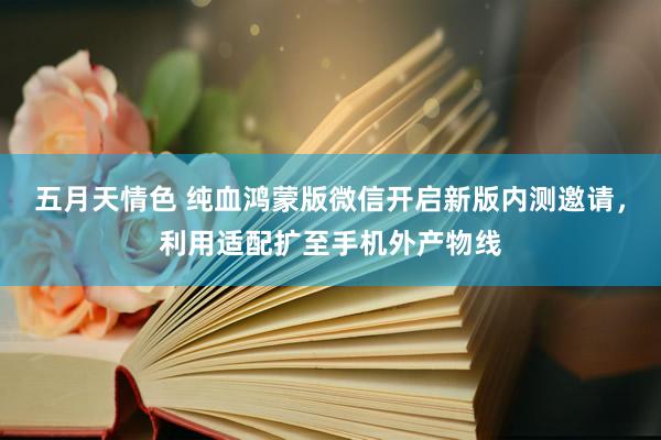 五月天情色 纯血鸿蒙版微信开启新版内测邀请，利用适配扩至手机外产物线