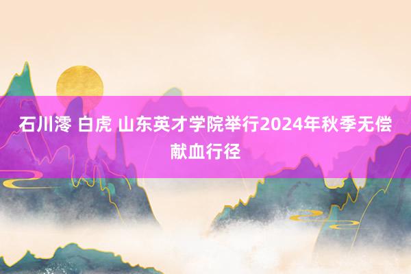 石川澪 白虎 山东英才学院举行2024年秋季无偿献血行径