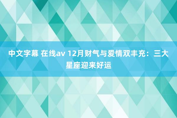 中文字幕 在线av 12月财气与爱情双丰充：三大星座迎来好运