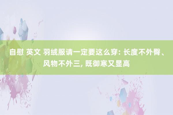 自慰 英文 羽绒服请一定要这么穿: 长度不外臀、风物不外三， 既御寒又显高