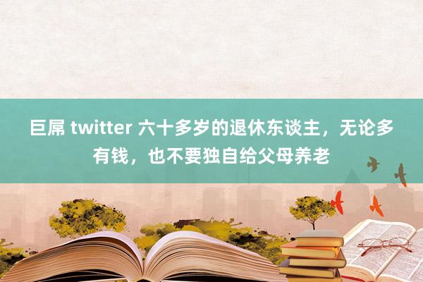 巨屌 twitter 六十多岁的退休东谈主，无论多有钱，也不要独自给父母养老