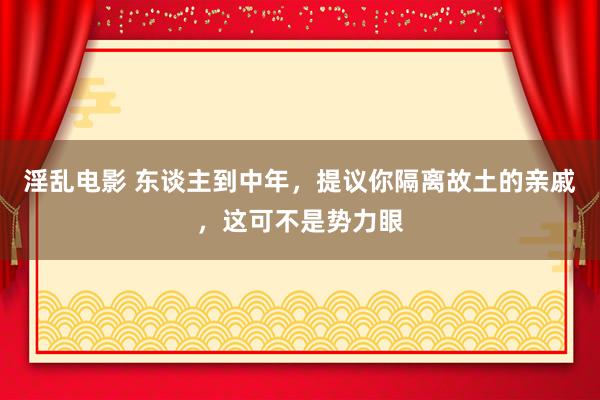 淫乱电影 东谈主到中年，提议你隔离故土的亲戚，这可不是势力眼