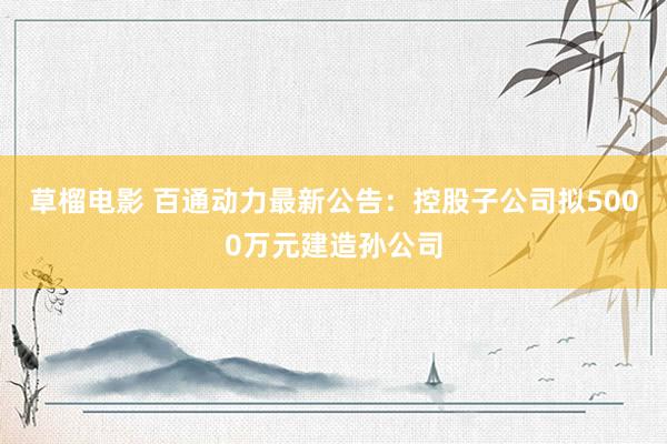 草榴电影 百通动力最新公告：控股子公司拟5000万元建造孙公司