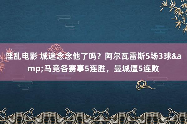 淫乱电影 城迷念念他了吗？阿尔瓦雷斯5场3球&马竞各赛事5连胜，曼城遭5连败