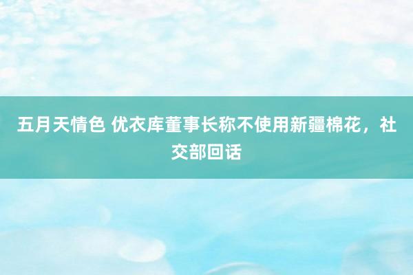 五月天情色 优衣库董事长称不使用新疆棉花，社交部回话