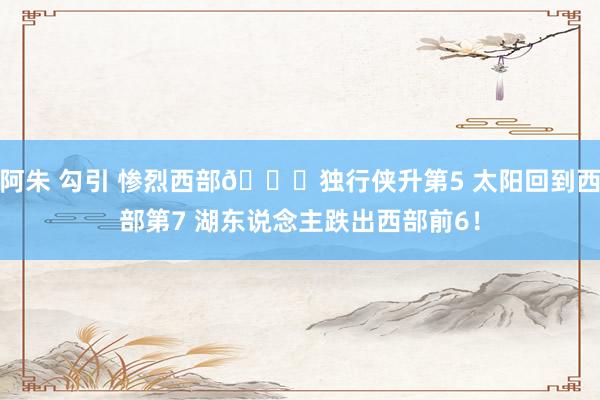 阿朱 勾引 惨烈西部👀独行侠升第5 太阳回到西部第7 湖东说念主跌出西部前6！