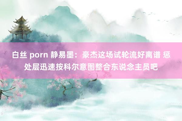 白丝 porn 静易墨：豪杰这场试轮流好离谱 惩处层迅速按科尔意图整合东说念主员吧