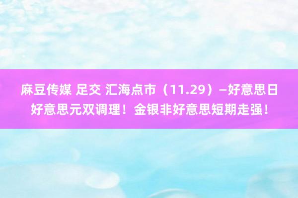 麻豆传媒 足交 汇海点市（11.29）—好意思日好意思元双调理！金银非好意思短期走强！