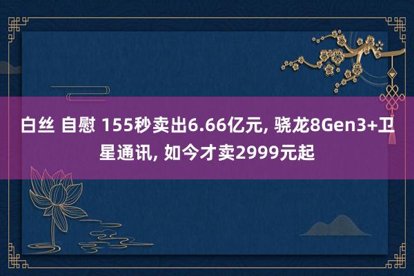 白丝 自慰 155秒卖出6.66亿元， 骁龙8Gen3+卫星通讯， 如今才卖2999元起