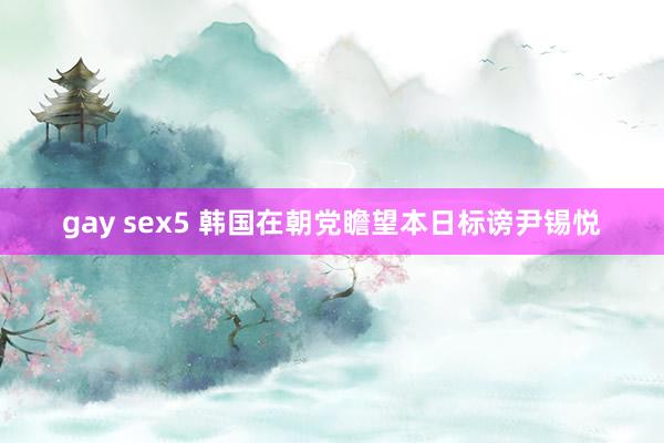 gay sex5 韩国在朝党瞻望本日标谤尹锡悦