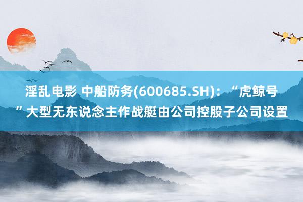 淫乱电影 中船防务(600685.SH)：“虎鲸号”大型无东说念主作战艇由公司控股子公司设置