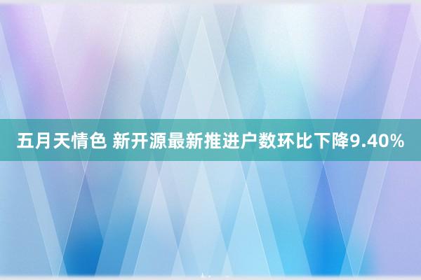 五月天情色 新开源最新推进户数环比下降9.40%