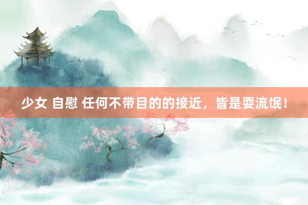 少女 自慰 任何不带目的的接近，皆是耍流氓！