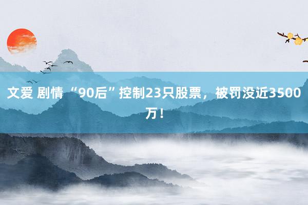 文爱 剧情 “90后”控制23只股票，被罚没近3500万！