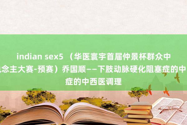 indian sex5 （华医寰宇首届仲景杯群众中医牛东说念主大赛-预赛）乔国顺——下肢动脉硬化阻塞症的中西医调理