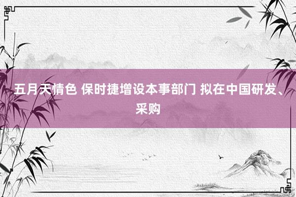 五月天情色 保时捷增设本事部门 拟在中国研发、采购