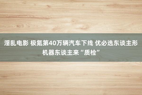 淫乱电影 极氪第40万辆汽车下线 优必选东谈主形机器东谈主来“质检”