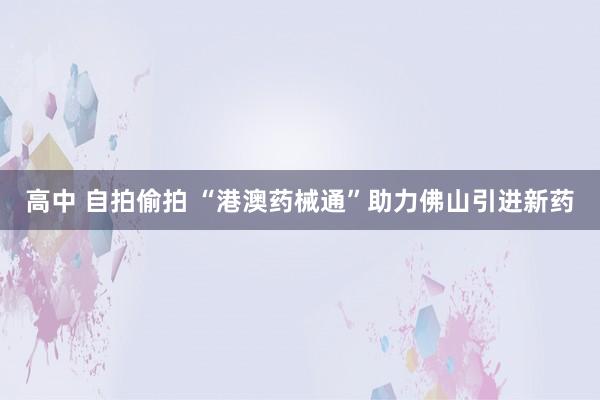 高中 自拍偷拍 “港澳药械通”助力佛山引进新药