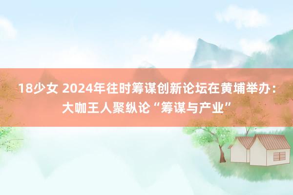 18少女 2024年往时筹谋创新论坛在黄埔举办：大咖王人聚纵论“筹谋与产业”