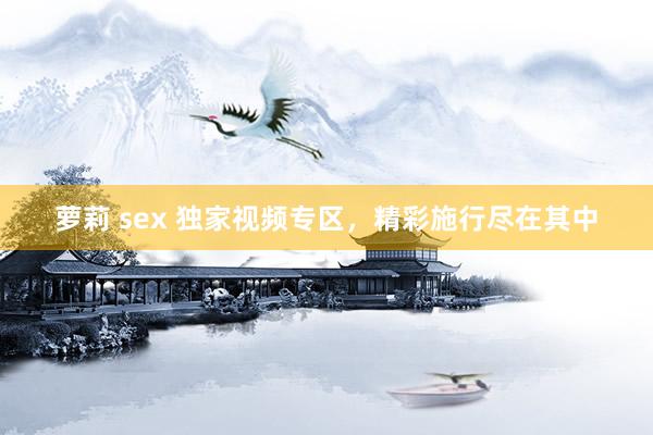 萝莉 sex 独家视频专区，精彩施行尽在其中