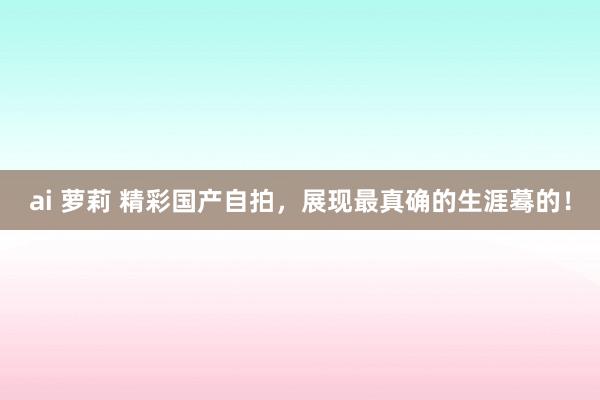 ai 萝莉 精彩国产自拍，展现最真确的生涯蓦的！