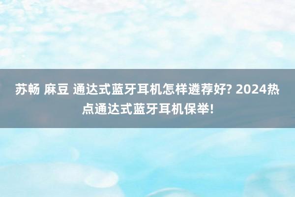 苏畅 麻豆 通达式蓝牙耳机怎样遴荐好? 2024热点通达式蓝牙耳机保举!