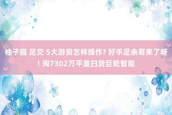 柚子猫 足交 5大游资怎样操作? 好手足余哥来了呀! 掏7302万平直扫货巨轮智能