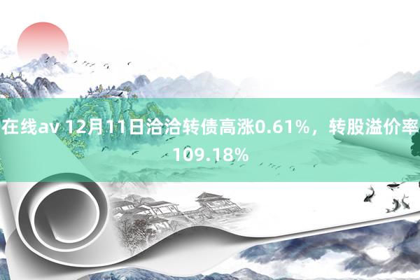 在线av 12月11日洽洽转债高涨0.61%，转股溢价率109.18%