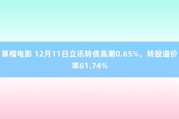 草榴电影 12月11日立讯转债高潮0.65%，转股溢价率61.74%