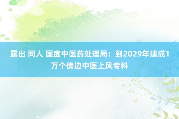 露出 同人 国度中医药处理局：到2029年建成1万个傍边中医上风专科