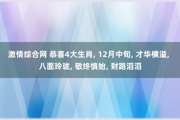 激情综合网 恭喜4大生肖， 12月中旬， 才华横溢， 八面玲珑， 敬终慎始， 财路滔滔