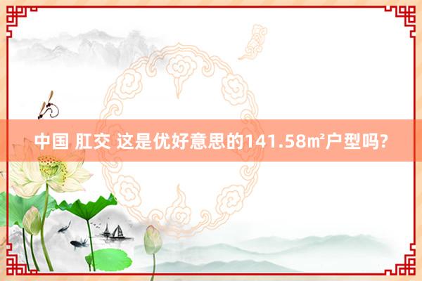 中国 肛交 这是优好意思的141.58㎡户型吗?