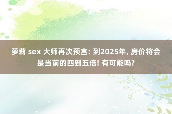 萝莉 sex 大师再次预言: 到2025年， 房价将会是当前的四到五倍! 有可能吗?