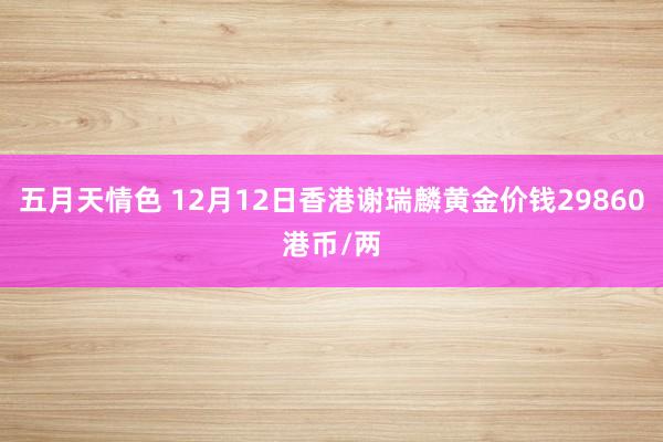 五月天情色 12月12日香港谢瑞麟黄金价钱29860港币/两