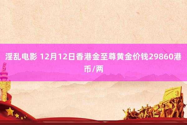 淫乱电影 12月12日香港金至尊黄金价钱29860港币/两