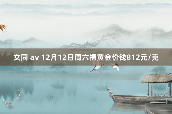 女同 av 12月12日周六福黄金价钱812元/克