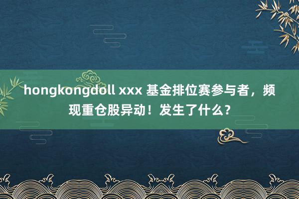 hongkongdoll xxx 基金排位赛参与者，频现重仓股异动！发生了什么？