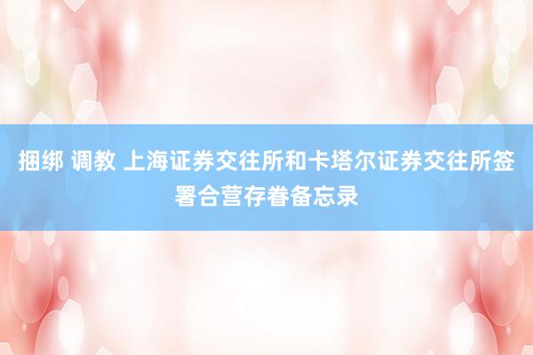 捆绑 调教 上海证券交往所和卡塔尔证券交往所签署合营存眷备忘录