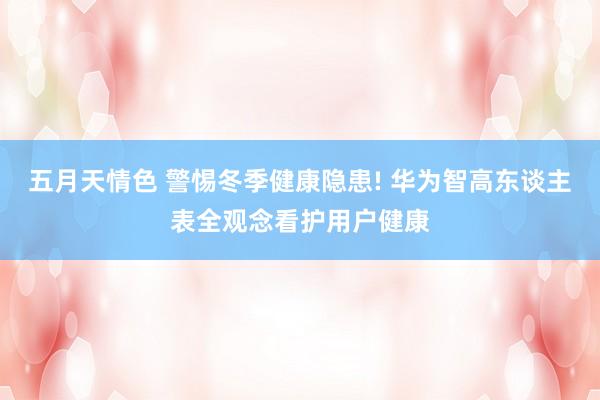 五月天情色 警惕冬季健康隐患! 华为智高东谈主表全观念看护用户健康