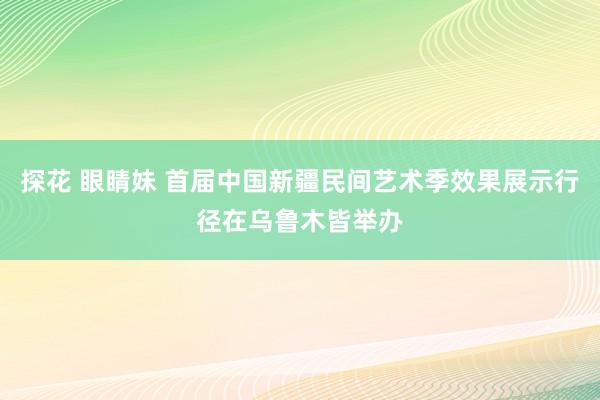 探花 眼睛妹 首届中国新疆民间艺术季效果展示行径在乌鲁木皆举办