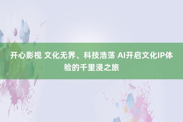 开心影视 文化无界、科技浩荡 AI开启文化IP体验的千里浸之旅