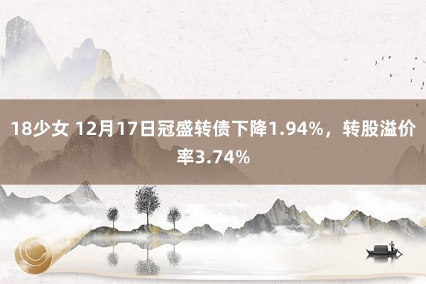 18少女 12月17日冠盛转债下降1.94%，转股溢价率3.74%