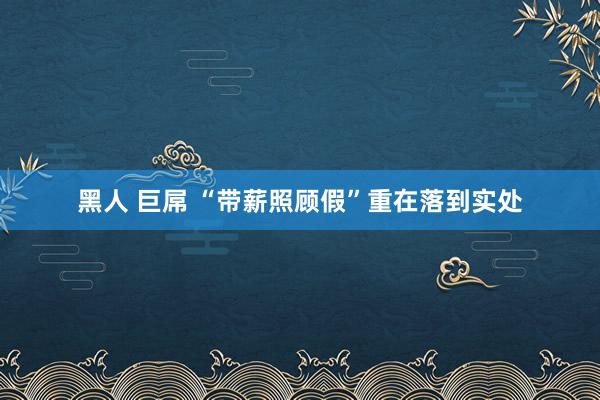 黑人 巨屌 “带薪照顾假”重在落到实处