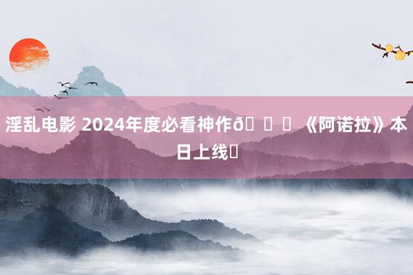 淫乱电影 2024年度必看神作👗《阿诺拉》本日上线❗